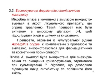3.2. Застосування ферментів ліполітичного
комплексу
Мікробна ліпаза в комплексі з амілазою використо-
вуються в якості лікувального препарату, що
сприяє травленню. Такий препарат має бути
активним в широкому діапазоні рН, щоб
гідролізувати жири в шлунку та кишківнику.
Препарати, отримані із культуральної рідини
Aspergillus oryzae, є комплексами з протеазою та
амілазою, використовуються для фармацевтичної
та косметичної промисловості.
Ліпаза А. awamori була використана для знежирю-
вання та очищення гризеофульвіна, отриманого
при культивуванні P. Nigricans, що дозволило
підвищити вихід антибіотику та поліпшити його
якість.
29
 
