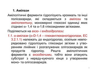 1. Амілази
Амілолітичні ферменти гідролізують крохмаль та інші
полісахариди, які складаються з амілози та
амілопектину, мономернні глюкозні одиниці яких
з’єднані α- 1,4 та α-1,6 глікозидними зв’язками.
Поділяються на екзо- і ендогідролази:
1.1. α-амілази (α-D-1,4 – глюканглюканогідролази, ЕС
3.2.1.1) належать до ендогідролаз, оскільки невпо-
рядковано гідролізують глікозидні зв’язки з утво-
ренням лінійних і розгалужених олігосахаридів як
продуктів гідролізу. Решта амілолітичних
ферментів є екзодіючими, тобто вони атакують
субстрат з нереду-куючого кінця з утворенням
моно- та олігосахаридів.
3
 