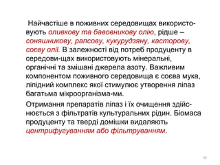 Найчастіше в поживних середовищах використо-
вують оливкову та бавовникову олію, рідше –
соняшникову, рапсову, кукурудзяну, касторову,
соєву олії. В залежності від потреб продуценту в
середови-щах використовують мінеральні,
органічні та змішані джерела азоту. Важливим
компонентом поживного середовища є соєва мука,
ліпідний комплекс якої стимулює утворення ліпаз
багатьма мікроорганізма-ми.
Отримання препаратів ліпаз і їх очищення здійс-
нюється з фільтратів культуральних рідин. Біомаса
продуценту та тверді домішки видаляють
центрифугуванням або фільтруванням.
32
 