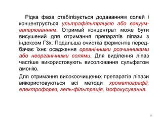 Рідка фаза стабілізується додаванням солей і
концентрується ультрафільтрацією або вакуум-
вапарюванням. Отримай концентрат може бути
висушений для отримання препаратів ліпази з
індексом Г3х. Подальша очистка ферментів перед-
бачає їхнє осадження органічними розчинниками
або неорганічними солями. Для виділення ліпаз
частіше використовують висолювання сульфатом
амонію.
Для отримання високоочищених препаратів ліпази
використовуються всі методи хроматографії,
електрофорез, гель-фільтрація, ізофокусування.
33
 