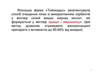 Японська фірма «Тойокодьо» запатентувала
спосіб очищення ліпаз із використанням сорбентів
у вигляді солей вищих жирних кислот, які
формуються у вигляді гранул і мікрокапсул. Цей
метод дозволяє отримувати високоочищені
препарати з активністю до 90-95% від вихідної.
34
 