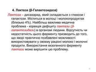 4. Лактаза (β-Галактозидаза)
Лактоза – дисахарид, який складається з глюкози і
галактози. Міститься в молоці і молокопродуктах
(близько 4%). Найбільш важлива медична
проблема - корекція дефіциту лактази (β-
галактозидази) в організмі людини. Відсутність чи
недостатність цього ферменту призводить до того,
що хворі практично позбавлені можливості
використовувати у своєму раціоні молоко і молочні
продукти. Використання екзогенного ферменту
лактази може вирішити цю проблему.
35
 