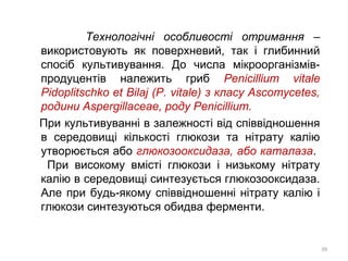 Технологічні особливості отримання –
використовують як поверхневий, так і глибинний
спосіб культивування. До числа мікроорганізмів-
продуцентів належить гриб Penicillium vitale
Pidoplitschko et Bilaj (P. vitale) з класу Ascomycetes,
родини Aspergillaceae, роду Penicillium.
При культивуванні в залежності від співвідношення
в середовищі кількості глюкози та нітрату калію
утворюється або глюкозооксидаза, або каталаза.
При високому вмісті глюкози і низькому нітрату
калію в середовищі синтезується глюкозооксидаза.
Але при будь-якому співвідношенні нітрату калію і
глюкози синтезуються обидва ферменти.
39
 