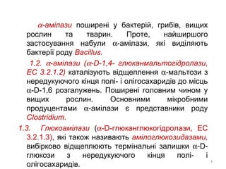 α-амілази поширені у бактерій, грибів, вищих
рослин та тварин. Проте, найширшого
застосування набули α-амілази, які виділяють
бактерії роду Bacillus.
1.2. α-амілази (α-D-1,4- глюканмальтогідролази,
ЕС 3.2.1.2) каталізують відщеплення α-мальтози з
нередукуючого кінця полі- і олігосахаридів до місць
α-D-1,6 розгалужень. Поширені головним чином у
вищих рослин. Основними мікробними
продуцентами α-амілази є представники роду
Clostridium.
1.3. Глюкоамілази (α-D-глюканглюкогідролази, ЕС
3.2.1.3), які також називають амілоглюкозидазами,
вибірково відщеплюють термінальні залишки α-D-
глюкози з нередукуючого кінця полі- і
олігосахаридів.
4
 
