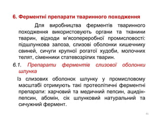 6. Ферментні препарати тваринного походження
Для виробництва ферментів тваринного
походження використовують органи та тканини
тварин, відходи м’ясопереробної промисловості:
підшлункова залоза, слизові оболонки кишечнику
свиней, сичуги крупної рогатої худоби, молочних
телят, сіменники статевозрілих тварин.
6.1. Препарати ферментів слизової оболонки
шлунка
Із слизових оболонок шлунку у промисловому
масштабі отримують такі протеолітичні ферментні
препарати: харчовий та медичний пепсин, ацидін-
пепсин, абомін, сік шлунковий натуральний та
сичужний фермент.
41
 