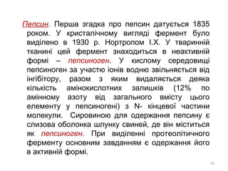 Пепсин. Перша згадка про пепсин датується 1835
роком. У кристалічному вигляді фермент було
виділено в 1930 р. Нортропом І.Х. У тваринній
тканині цей фермент знаходиться в неактивній
формі – пепсиноген. У кислому середовищі
пепсиноген за участю іонів водню звільняється від
інгібітору, разом з яким видаляється деяка
кількість амінокислотних залишків (12% по
амінному азоту від загального вмісту цього
елементу у пепсиногені) з N- кінцевої частини
молекули. Сировиною для одержання пепсину є
слизова оболонка шлунку свиней, де він міститься
як пепсиноген. При виділенні протеолітичного
ферменту основним завданням є одержання його
в активній формі.
42
 