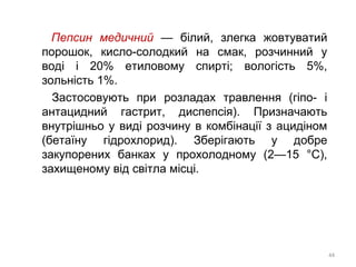 Пепсин медичний — білий, злегка жовтуватий
порошок, кисло-солодкий на смак, розчинний у
воді і 20% етиловому спирті; вологість 5%,
зольність 1%.
Застосовують при розладах травлення (гіпо- і
антацидний гастрит, диспепсія). Призначають
внутрішньо у виді розчину в комбінації з ацидіном
(бетаїну гідрохлорид). Зберігають у добре
закупорених банках у прохолодному (2—15 °С),
захищеному від світла місці.
44
 