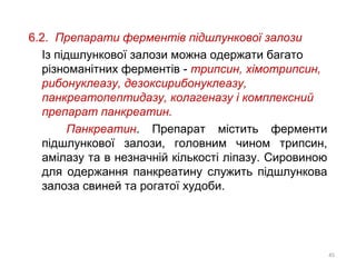 6.2. Препарати ферментів підшлункової залози
Із підшлункової залози можна одержати багато
різноманітних ферментів - трипсин, хімотрипсин,
рибонуклеазу, дезоксирибонуклеазу,
панкреатопептидазу, колагеназу і комплексний
препарат панкреатин.
Панкреатин. Препарат містить ферменти
підшлункової залози, головним чином трипсин,
амілазу та в незначній кількості ліпазу. Сировиною
для одержання панкреатину служить підшлункова
залоза свиней та рогатої худоби.
45
 
