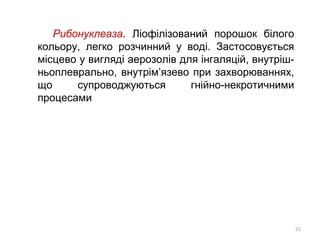 Рибонуклеаза. Ліофілізований порошок білого
кольору, легко розчинний у воді. Застосовується
місцево у вигляді аерозолів для інгаляцій, внутріш-
ньоплеврально, внутрім’язево при захворюваннях,
що супроводжуються гнійно-некротичними
процесами
51
 