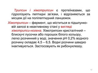 Трипсин і хімотрипсин є протеїназами, що
гідролізують пептидні зв’язки, і відрізняються за
місцем дії на поліпептидний ланцюжок.
Хімотрипсин – фермент, що міститься в підшлунко-
вій залозі в неактивному стані у вигляді
хімотрипси-ногена. Хімотрипсин кристалічний –
блискучі лусочки або порошок білого кольору,
легко розчинний у воді, значення рН 0,2% водного
розчину складає 4,5 – 6,5. Водні розчини швидко
інактивуються. Застосовують як рибонуклеазу.
52
 