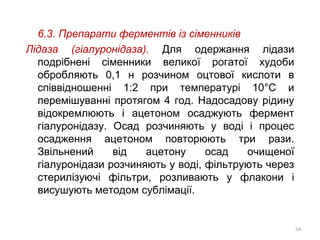 6.3. Препарати ферментів із сіменників
Лідаза (гіалуронідаза). Для одержання лідази
подрібнені сіменники великої рогатої худоби
обробляють 0,1 н розчином оцтової кислоти в
співвідношенні 1:2 при температурі 10°С и
перемішуванні протягом 4 год. Надосадову рідину
відокремлюють і ацетоном осаджують фермент
гіалуронідазу. Осад розчиняють у воді і процес
осадження ацетоном повторюють три рази.
Звільнений від ацетону осад очищеної
гіалуронідази розчиняють у воді, фільтрують через
стерилізуючі фільтри, розливають у флакони і
висушують методом сублімації.
54
 