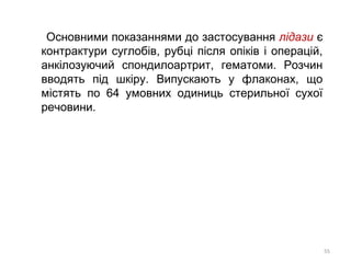 Основними показаннями до застосування лідази є
контрактури суглобів, рубці після опіків і операцій,
анкілозуючий спондилоартрит, гематоми. Розчин
вводять під шкіру. Випускають у флаконах, що
містять по 64 умовних одиниць стерильної сухої
речовини.
55
 