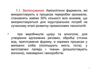1.1. Застосування. Амілолітичні ферменти, які
використовують в процесах переробки крохмалю,
становлять майже 30% кількості всіх ензимів, що
використовуються для індустріальних потреб на
сучасному етапі розвитку промислових технологій:
• при виробництві цукру та алкоголю, для
утворення адгезивних речовин, обробці стічних
вод, приготування фуражу, в окремих процесах у
випіканні хліба (поліпшують якість тіста), у
виготовлені паперу і тканин (розшліхтовують
волокна), пивоварінні і виноробстві.
6
 