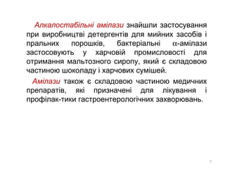 Алкалостабільні амілази знайшли застосування
при виробництві детергентів для мийних засобів і
пральних порошків, бактеріальні α-амілази
застосовують у харчовій промисловості для
отримання мальтозного сиропу, який є складовою
частиною шоколаду і харчових сумішей.
Амілази також є складовою частиною медичних
препаратів, які призначені для лікування і
профілак-тики гастроентерологічних захворювань.
7
 