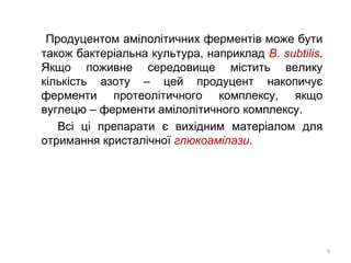 Продуцентом амілолітичних ферментів може бути
також бактеріальна культура, наприклад B. subtilis.
Якщо поживне середовище містить велику
кількість азоту – цей продуцент накопичує
ферменти протеолітичного комплексу, якщо
вуглецю – ферменти амілолітичного комплексу.
Всі ці препарати є вихідним матеріалом для
отримання кристалічної глюкоамілази.
9
 