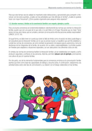 13
Mejorando nuestra convivencia en la familia
Para que este tiempo sea de calidad es importante evitar distracciones y aprovecharlo para compartir e inte-
ractuar con los seres queridos. ¿Cuáles son las actividades que más disfrutas en familia? ¿Cuáles te gustaría
hacer con mayor frecuencia? ¿Cómo puedes organizarte para asegurar estos espacios?
1.3. Acordar normas y límites en la convivencia familiar con respeto, ejemplo y cariño
Para una buena convivencia es fundamental establecer colectivamente las normas que orientan la interacción
familiar, puesto que son una guía de lo que está o no permitido en el hogar. Recuerda que es mejor “tener
pocas normas, pero claras, que se cumplan y siempre con el acuerdo entre las personas adultas responsables”
(UNICEF, 2010: 34).
De igual forma, se debe tener en cuenta que tanto la falta de límites como el exceso de éstos puede llegar a
ser perjudicial para la interacción familiar, por lo que es preciso buscar un equilibrio que permita establecer y
cumplir las normas de convivencia, así como también la generación de espacio para la autonomía y toma de
decisiones de los integrantes de la familia, de acuerdo con su edad y responsabilidades. Los límites pueden
ser ﬂexibles para adaptarse a situaciones especiales y se van adecuando a los diferentes ciclos de vida.
En síntesis, las normas de convivencia facilitan la interacción familiar y al ser establecidas con respeto y cariño
producen seguridad y conﬁanza en las personas. Además, permiten educar con el ejemplo, promoviendo
una cultura de paz en nuestras familias.
Por otra parte, uno de los elementos fundamentales para la convivencia armónica es la comunicación familiar
asertiva que tiene como base las capacidades de diálogo y escucha activa. A continuación, realizaremos una
actividad lúdica sobre este tipo de comunicación y su relación con el trabajo colaborativo en las familias.
www.flacsoandes.edu.ec
 