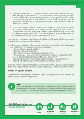 15
Mejorando nuestra convivencia en la familia
Actividad para trabajar con:
Grupos de atención
Familias
Niñas, niños y
adolescentes
Personas con
discapacidad
Personas adultas
mayores
15
II. La persona facilitadora explicará a los participantes que toda la familia deberá pasar el río como un solo
equipo. Nadie puede tocar el agua (suelo), por eso deben usar las rocas (papeles) para cruzar. Debido
a que el río estaғ lleno de cocodrilos, si alguien pisa el agua con el pie, no podráғ usarlo maғs; si alguien
pierde el equilibrio y toca el agua con la mano, los cocodrilos se la comeraғn y el participante tendraғ que
ponerla detraғs de la espalda; si alguien sale completamente de la roca, todo el equipo debe volver a la
orilla y empezar de nuevo.
III. Las rocas (papeles) deben estar en contacto con un participante todo el tiempo, en caso de
que no sea asiғ seraғn arrastrados por la corriente, debiendo comenzar de nuevo el ejercicio.
La persona facilitadora brindará a cada grupo 5 minutos antes de iniciar la actividad para que entre
todos dialoguen y elaboren una estrategia. Es importante que todos compartan sus ideas, se escuchen
y se organicen para decidir cuál es la mejor estrategia antes de iniciar.
Luego, informará a los participantes que el tiempo de la actividad es de 15 minutos.Al ﬁnalizar, se reconocerá
el trabajo de todos los grupos con un fuerte aplauso.
c. Posteriormente, se realizará una reﬂexión sobre el ejercicio. La persona facilitadora abrirá el espacio para
iniciar el diálogo entre los participantes con las siguientes preguntas:
· ¿Cómo se sintieron al realizar la actividad?
· ¿Cuál fue la estrategia de cada grupo?
· ¿Cómo fue la comunicación entre los integrantes de cada equipo?
· ¿Por qué creen que a pesar de tener los mismos materiales se obtuvieron resultados diferentes?
· Si surgió algún tipo de discusión o malentendido ¿Cómo lo resolvieron?
· ¿Qué elementos ayudaron a la comunicación entre los integrantes y cuáles lo diﬁcultaron?
· A partir de esta experiencia ¿Qué entenderíamos como comunicación asertiva?
d.Al ﬁnalizar la reﬂexión, la persona facilitadora recuperará los puntos en común que señaló cada equipo y hará
énfasis en los componentes de la comunicación asertiva que contribuyen a fortalecer la convivencia familiar.
3. Utilidad para la persona facilitadora
Sensibilizar sobre la importancia de la comunicación asertiva y el trabajo colaborativo como elementos que
permiten una buena interacción social y familiar.
Nota:
Durante todo el ejercicio es importante que el facilitador incentive la participación e inclusión de
todos los integrantes de la familia, en especial niñas y niños, personas adultas mayores y personas
con discapacidad, lo que permita que sus propuestas sean escuchadas y tomadas en cuenta.
i
www.flacsoandes.edu.ec
 