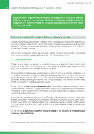 16 Ministerio de Inclusión Económica y Social • Escuela de Familias
2. Comunicación familiar asertiva: Sabemos dialogar y escuchar
3 Esto implica la capacidad de superar algunos nudos de la comunicación como los malentendidos, la descalificación o la sobrevaloración del criterio propio.
Una comunicación incluyente, participativa y empática con las personas que diariamente convivimos es la base
de una buena relación familiar. Permite expresar sentimientos, necesidades y expectativas de cada uno de los
integrantes de la familia, así como asegurar que éstas sean escuchadas y satisfechas por otros familiares, lo
que favorece la convivencia familiar.
Esta forma de comunicación contiene dos elementos centrales: Una comunicación asertiva y una escucha
activa, que se encuentran orientadas al intercambio de ideas y al entendimiento mutuo.
2.1 La comunicación asertiva
En todo momento estamos comunicando: en lo que hacemos, decimos o dejamos de hacer, ya sea por medio
de palabras (lo que decimos o escribimos), como también a través de actitudes, gestos, sonrisas o miradas.
Es decir, utilizamos tanto nuestra expresión verbal como no verbal.
La comunicación es efectiva cuando nuestro mensaje es coherente tanto en la expresión verbal como en la
no verbal, de manera que lo que deseamos transmitir a otra persona pueda ser comprendido en el mismo
sentido que nosotros le dimos3
(UNICEF, 2003b). Por otra parte, la asertividad se entiende como la habilidad
de expresar nuestras opiniones y sentimientos, sean o no agradables para otras personas, de forma clara y
directa, sin ser hostiles ni sentirnos culpables por hacerlo.
En este contexto, la comunicación asertiva consiste en la capacidad de expresar sentimientos, ideas u
opiniones de manera respetuosa y sin agredir a los demás. Implica comunicarse a favor de nuestros derechos,
reconociendo también los de los demás, convirtiendose en un estilo de comunicación propositiva para relacio-
narnos con la gente que nos rodea.
En el marco de la convivencia familiar, la comunicacioғn asertiva permite manifestar de manera clara y respe-
tuosa las necesidades e intereses comunes, exponer las posiciones y motivaciones, así como buscar la com-
prensión mutua. Motivo por el cual es importante tener en cuenta que cuando se muestra empatía, respeto y
no se juzga, las personas se animan a continuar hablando y se sienten mejor expresando sus pensamientos
y sentimientos.
De esta manera, la comunicación asertiva mejora la calidad de las relaciones e interacciones que
realizamos en nuestra familia.
Este ejercicio nos ha permitido comprender de manera práctica la importancia de poder
hablar, escuchar y cooperar en nuestra vida diaria. En el siguiente apartado revisaremos
los aportes de la comunicación asertiva y la escucha activa para el entendimiento mutuo
y la interacción familiar.
www.flacsoandes.edu.ec
 