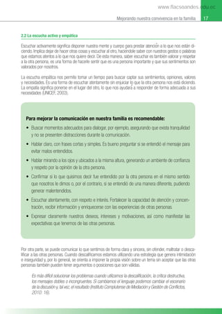 17
Mejorando nuestra convivencia en la familia
2.2 La escucha activa y empática
Escuchar activamente signiﬁca disponer nuestra mente y cuerpo para prestar atencioғn a lo que nos están di-
ciendo. Implica dejar de hacer otras cosas y escuchar al otro, hacieғndole saber con nuestros gestos o palabras
que estamos atentos a lo que nos quiere decir. De esta manera, saber escuchar es también valorar y respetar
a la otra persona, es una forma de hacerle sentir que es una persona importante y que sus sentimientos son
valorados por nosotros.
La escucha empática nos permite tomar un tiempo para buscar captar sus sentimientos, opiniones, valores
y necesidades. Es una forma de escuchar atentamente sin enjuiciar lo que la otra persona nos está diciendo.
La empatía signiﬁca ponerse en el lugar del otro, lo que nos ayudaraғ a responder de forma adecuada a sus
necesidades (UNICEF, 2003).
Por otra parte, se puede comunicar lo que sentimos de forma clara y sincera, sin ofender, maltratar o desca-
liﬁcar a las otras personas. Cuando descaliﬁcamos estamos utilizando una estrategia que genera intimidación
e inseguridad y, por lo general, se orienta a imponer la propia visión sobre un tema sin aceptar que las otras
personas también pueden tener argumentos o posiciones que son válidas.
Es más difícil solucionar los problemas cuando utilizamos la descalificación, la crítica destructiva,
los mensajes dobles o incongruentes. Si cambiamos el lenguaje podemos cambiar el escenario
de la discusión y, tal vez, el resultado (Instituto Complutense de Mediación y Gestión de Conflictos,
2010: 16).
Para mejorar la comunicación en nuestra familia es recomendable:
• Buscar momentos adecuados para dialogar, por ejemplo, asegurando que exista tranquilidad
y no se presenten distracciones durante la comunicación.
• Hablar claro, con frases cortas y simples. Es bueno preguntar si se entendió el mensaje para
evitar malos entendidos.
• Hablar mirando a los ojos y ubicados a la misma altura, generando un ambiente de conﬁanza
y respeto por la opinión de la otra persona.
• Conﬁrmar si lo que quisimos decir fue entendido por la otra persona en el mismo sentido
que nosotros le dimos o, por el contrario, si se entendió de una manera diferente, pudiendo
generar malentendidos.
• Escuchar atentamente, con respeto e interés. Fortalecer la capacidad de atención y concen-
tración, recibir información y enriquecerse con las experiencias de otras personas.
• Expresar claramente nuestros deseos, intereses y motivaciones, así como manifestar las
expectativas que tenemos de las otras personas.
www.flacsoandes.edu.ec
 