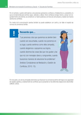 18 Ministerio de Inclusión Económica y Social • Escuela de Familias
Por el contrario, cuando estimulamos a las personas generamos conﬁanza y fortalecemos su autoestima, lo
que es fundamental para sentirse capaz, valorado y valioso. Tener conﬁanza consigo mismo y actuar con se-
guridad frente a los demás, se convierte en un factor poderoso a la hora de comunicarse y resolver de manera
asertiva los conﬂictos.
Por medio de la comunicación asertiva también se puede establecer con cariño y sin faltar el respeto las
normas de convivencia familiar.
Recuerda que…
“Las personas a las que queremos se sienten bien
cuando son escuchadas, cuando nos ponemos en
su lugar, cuando sentimos como ellos (empatía),
cuando elogiamos o apoyamos sus logros,
cuando decimos las cosas (las que nos gustan y las
que no) con mensajes claros y congruentes, cuando
buscamos maneras de solucionar los problemas”.
(Instituto Complutense de Mediación y Gestión de
Conﬂictos, 2010: 15).
!
Por otra parte, uno de los principales elementos que favorecen la convivencia dentro del hogar es la capacidad
de resolver pacíﬁca y creativamente los conﬂictos que se presentan en las diferentes etapas de la vida familiar
(UNICEF, 2003).
www.flacsoandes.edu.ec
 