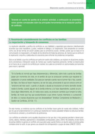 21
Mejorando nuestra convivencia en la familia 21
3. Resolviendo saludablemente los conflictos en las familias:
La negociación y búsqueda de consensos
La resolución saludable y pacíﬁca de conﬂictos es una habilidad y capacidad para alcanzar colectivamente
acuerdos que sean equitativos y justos, mediante el diálogo y la cooperación. Esta perspectiva se concibe
como una de las formas de acción positiva para la convivencia social y familiar, puesto que se basa en la
comunicación, la negociación y el respeto de los derechos de todas las personas, de manera que se centra en
la exploración conjunta y colaborativa de soluciones para enfrentar los problemas compartidos.
Esto es así debido a que los conﬂictos son parte de nuestra vida cotidiana y se originan en situaciones propias
de la convivencia e interacción social, de manera que nuestra trayectoria personal y familiar se desenvuelve
en el marco de un conjunto de conﬂictos por resolver, los cuales se convierten en oportunidades permanentes
para crecer y aprender.
Teniendo en cuenta los aportes de la anterior actividad, a continuación se presentarán
varios aportes conceptuales sobre las principales herramientas de la resolución pacíﬁca
de conﬂictos.
“En la familia es normal que haya desavenencias y diferencias, sobre todo cuando las familias
pasan por momentos de crisis, en el sentido de que se produzcan cambios que requieran la
adaptación a nuevas realidades. Eso pasa por ejemplo cuando nace el primer hijo o hija, cuando
las hijas y los hijos se hacen mayores y se van de casa, provocando lo que se conoce como el
“síndrome del nido vacío”; cuando un abuelo o abuela se incorporan al mismo domicilio donde
reside la familia; cuando alguien de la familia enferma y se hace dependiente; cuando se pro-
duce algún fallecimiento, etc. En todos esos casos, se producen cambios que rompen la rutina
familiar, de modo que hay que acostumbrarse a que entren nuevos miembros o a prescindir
de ellos o a nuevas situaciones que nos desestabilizan” (Instituto Complutense de Mediación y
Gestión de Conﬂictos, 2010b: 17).
De esta manera, se evidencia que los conﬂictos en las familias hacen parte de nuesta vida cotidiana, motivo
por el cual es fundamental tener en cuenta que resolverlos de manera saludable fortalece la estructura familiar,
incrementa la cohesión y el sentimiento de pertenencia.
Los conﬂictos se entienden como aquellas situaciones en las que dos o más personas perciben o tienen posi-
ciones, valores, intereses, aspiraciones o necesidades contrapuestas (Jares, 2004). No obstante, el sólo hecho
de pensar distinto no genera un conﬂicto, sino que este surge cuando frente a un asunto cada una de las partes
considera tener la razoғn, lo que genera una situación de contraposición o pugna de ideas (UNICEF, 2003).
www.flacsoandes.edu.ec
 