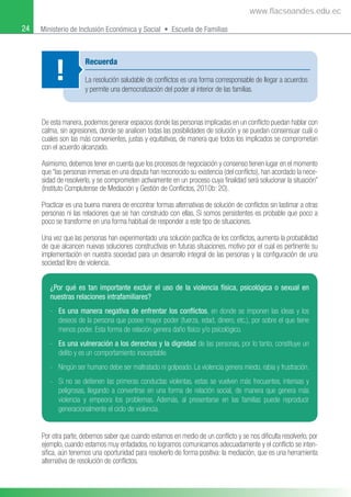 24 Ministerio de Inclusión Económica y Social • Escuela de Familias
De esta manera, podemos generar espacios donde las personas implicadas en un conﬂicto puedan hablar con
calma, sin agresiones, donde se analicen todas las posibilidades de solución y se puedan consensuar cuál o
cuales son las más convenientes, justas y equitativas, de manera que todos los implicados se comprometan
con el acuerdo alcanzado.
Asimismo, debemos tener en cuenta que los procesos de negociación y consenso tienen lugar en el momento
que “las personas inmersas en una disputa han reconocido su existencia (del conﬂicto), han acordado la nece-
sidad de resolverlo, y se comprometen activamente en un proceso cuya ﬁnalidad será solucionar la situación”
(Instituto Complutense de Mediación y Gestión de Conﬂictos, 2010b: 20).
Practicar es una buena manera de encontrar formas alternativas de solución de conﬂictos sin lastimar a otras
personas ni las relaciones que se han construido con ellas. Si somos persistentes es probable que poco a
poco se transforme en una forma habitual de responder a este tipo de situaciones.
Una vez que las personas han experimentado una solución pacíﬁca de los conﬂictos, aumenta la probabilidad
de que alcancen nuevas soluciones constructivas en futuras situaciones, motivo por el cual es pertinente su
implementación en nuestra sociedad para un desarrollo integral de las personas y la conﬁguración de una
sociedad libre de violencia.
Recuerda
La resolución saludable de conﬂictos es una forma corresponsable de llegar a acuerdos
y permite una democratización del poder al interior de las familias.
!
¿Por qué es tan importante excluir el uso de la violencia física, psicológica o sexual en
nuestras relaciones intrafamiliares?
- Es una manera negativa de enfrentar los conﬂictos, en donde se imponen las ideas y los
deseos de la persona que posee mayor poder (fuerza, edad, dinero, etc.), por sobre el que tiene
menos poder. Esta forma de relación genera daño físico y/o psicológico.
- Es una vulneración a los derechos y la dignidad de las personas, por lo tanto, constituye un
delito y es un comportamiento inaceptable.
- Ningún ser humano debe ser maltratado ni golpeado. La violencia genera miedo, rabia y frustración.
- Si no se detienen las primeras conductas violentas, estas se vuelven más frecuentes, intensas y
peligrosas, llegando a convertirse en una forma de relación social, de manera que genera más
violencia y empeora los problemas. Además, al presentarse en las familias puede reproducir
generacionalmente el ciclo de violencia.
Por otra parte, debemos saber que cuando estamos en medio de un conﬂicto y se nos diﬁculta resolverlo, por
ejemplo, cuando estamos muy enfadados, no logramos comunicamos adecuadamente y el conﬂicto se inten-
siﬁca, aún tenemos una oportunidad para resolverlo de forma positiva: la mediación, que es una herramienta
alternativa de resolución de conﬂictos.
www.flacsoandes.edu.ec
 