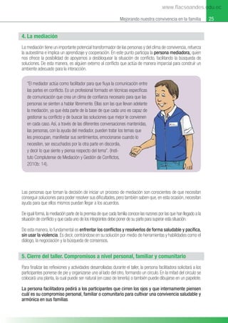 25
Mejorando nuestra convivencia en la familia
4. La mediación
La mediación tiene un importante potencial transformador de las personas y del clima de convivencia, refuerza
la autoestima e implica un aprendizaje y cooperación. En este punto participa la persona mediadora, quien
nos ofrece la posibilidad de apoyarnos a desbloquear la situación de conﬂicto, facilitando la búsqueda de
soluciones. De esta manera, es alguien externo al conﬂicto que actúa de manera imparcial para construir un
ambiente adecuado para la interacción.
“El mediador actúa como facilitador para que ﬂuya la comunicación entre
las partes en conﬂicto. Es un profesional formado en técnicas especíﬁcas
de comunicación que crea un clima de conﬁanza necesario para que las
personas se sienten a hablar libremente. Ellas son las que llevan adelante
la mediación, ya que ésta parte de la base de que cada uno es capaz de
gestionar su conﬂicto y de buscar las soluciones que mejor le convienen
en cada caso. Así, a través de las diferentes conversaciones mantenidas,
las personas, con la ayuda del mediador, pueden tratar los temas que
les preocupan, manifestar sus sentimientos, emocionarse cuando lo
necesiten, ser escuchados por la otra parte en discordia,
y decir lo que siente y piensa respecto del tema”. (Insti-
tuto Complutense de Mediación y Gestión de Conﬂictos,
2010b: 14).
icación entre
s especíﬁcas
para que las
van adelante
es capaz de
e convienen
mantenidas,
mas que
ando lo
Las personas que toman la decisión de iniciar un proceso de mediación son conscientes de que necesitan
conseguir soluciones para poder resolver sus diﬁcultades, pero también saben que, en esta ocasión, necesitan
ayuda para que ellos mismos puedan llegar a los acuerdos.
De igual forma, la mediación parte de la premisa de que cada familia conoce las razones por las que han llegado a la
situación de conﬂicto y que cada uno de los integrantes debe poner de su parte para superar esta situación.
De esta manera, lo fundamental es enfrentar los conﬂictos y resolverlos de forma saludable y pacíﬁca,
sin usar la violencia. Es decir, centrándose en su solución por medio de herramientas y habilidades como el
diálogo, la negociación y la búsqueda de consensos.
5. Cierre del taller. Compromisos a nivel personal, familiar y comunitario
Para ﬁnalizar las reﬂexiones y actividades desarrolladas durante el taller, la persona facilitadora solicitará a los
participantes ponerse de pie y organizarse uno al lado del otro, formando un circulo. En la mitad del circulo se
colocará una planta, la cual puede ser natural (en caso de tenerla) o también puede dibujarse en un papelote.
La persona facilitadora pedirá a los participantes que cirren los ojos y que internamente piensen
cuál es su compromiso personal, familiar o comunitario para cultivar una convivencia saludable y
armónica en sus familias.
www.flacsoandes.edu.ec
 