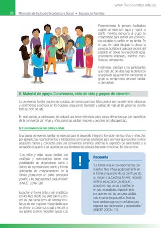 26 Ministerio de Inclusión Económica y Social • Escuela de Familias
Posteriormente, la persona facilitadora
cogerá un vaso con agua y regará la
planta mientras menciona al grupo su
compromiso para cultivar una conviven-
cia saludable y pacíﬁca en su familia. En
el caso de haber dibujado la planta, la
persona facilitadora colocará encima del
papelote un dibujo de una gota de agua,
previamente elaborada, mientras mani-
ﬁesta su compromiso.
Finalmente, solicitará a los participantes
que cada uno de ellos riege la planta con
una gota de agua mientras mencionan al
grupo su compromiso personal, familiar
o comunitario.
6. Material de apoyo. Convivencia, ciclo de vida y grupos de atención
La convivencia familiar requiere ser cuidada, de manera que hace falta construir permanentemente relaciones
y sentimientos armónicos en los hogares, asegurando bienestar y calidad de vida de las personas durante
todo su ciclo de vida.
En este sentido, a continuación se realizará una breve referencia sobre varios elementos que son especíﬁcos
de la convivencia con niñas y niños, personas adultas mayores y personas con discapacidad.
6.1 La convivencia con niñas y niños
Una buena convivencia familiar es esencial para el desarrollo integral y formación de las niñas y niños. Así,
por ejemplo, los reconocimientos y felicitaciones son buenas estrategias para estimular que las niñas y niños
adquieran hábitos y conductas para una convivencia armónica. Además, la expresión de sentimientos y la
sensación de querer y ser querido por sus familiares les produce bienestar emocional. En este sentido:
“Los niños y niñas cuyas familias son
cariñosas y estimuladoras tienen más
posibilidades de desarrollarse sanos y
felices; las expresiones de afecto y formas
adecuadas de comportamiento en la
familia promueven un clima emocional
positivo y los prepara mejor para el futuro”
(UNICEF, 2010: 20).
Escuchar en forma activa y ser empáticos
con los hijos desde que ellos son muy chi-
cos es una buena forma de sembrar con-
ﬁanza, de ese modo es más probable que
se atrevan a contar sus cosas y recurrir a
sus padres cuando necesitan ayuda. Los
Recuerda
“La forma en que nos relacionamos con
nuestros hijos inﬂuye poderosamente en
la forma en que él o ella va construyendo
su imagen y autoestima. Un niño necesita
sentirse escuchado con atención,
acogido en sus penas, y satisfecho
en sus necesidades, especialmente
por quienes son las personas adultas
más importantes para ellos. Esto los
hace sentirse seguros y conﬁados para
expresar sus sentimientos y necesidades”
(UNICEF, 2003b: 19).
!
www.flacsoandes.edu.ec
 