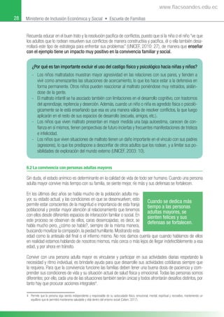28 Ministerio de Inclusión Económica y Social • Escuela de Familias
Recuerda educar en el buen trato y la resolución pacíﬁca de conﬂictos, puesto que si la niña o el niño “ve que
los adultos que lo rodean resuelven sus conﬂictos de manera constructiva y pacíﬁca, él o ella también desa-
rrollará este tipo de estrategia para enfrentar sus problemas” (UNICEF, 2010: 27), de manera que enseñar
con el ejemplo tiene un impacto muy positivo en la convivencia familiar y social.
4 Permite que la persona siga siendo independiente y responsable de su autocuidado físico, emocional, mental, espiritual y recreativo, manteniendo un
equilibrio que le permitirá mantenerse saludable y vital dentro del entorno social (Cafam, 2017).
6.2 La convivencia con personas adultas mayores
Sin duda, el estado anímico es determinante en la calidad de vida de todo ser humano. Cuando una persona
adulta mayor convive más tiempo con su familia, se siente mejor, ríe más y sus defensas se fortalecen.
En los últimos diez años se habla mucho de la población adulta ma-
yor, su estado actual, y las condiciones en que se desenvuelven; esto
permite estar conscientes de la magnitud e importancia de esta franja
poblacional y prestar mayor atención al relacionamiento que tenemos
con ellos desde diferentes espacios de interacción familiar o social. En
este proceso se observan de ellos, caras desencajadas; es decir, se
habla mucho pero, ¿cómo se habla?, siempre de la misma manera,
buscando movilizar la compasión, la piedad humillante. Mostrando esta
edad como la antesala del ﬁnal o el inﬁerno mismo. No nos damos cuenta que cuando hablamos de ellos
en realidad estamos hablando de nosotros mismos, más cerca o más lejos de llegar indefectiblemente a esa
edad, y por ahora en tránsito.
Convivir con una persona adulta mayor es vincularse y participar en sus actividades diarias respetando la
necesidad y ritmo individual, es brindarle ayuda para que desarrolle sus actividades cotidianas siempre que
la requiera. Para que la convivencia funcione las familias deben tener una buena dosis de paciencia y com-
prender sus condiciones de vida y su situación actual de salud física y emocional. Todas las personas somos
diferentes; por ello, cada una de las situaciones también serán únicas y todos afrontarán desafíos distintos, por
tanto hay que procurar acciones integrales4
.
¿Por qué es tan importante excluir el uso del castigo físico y psicológico hacia niñas y niños?
- Los niños maltratados muestran mayor agresividad en las relaciones con sus pares, y tienden a
vivir como amenazantes las situaciones de acercamiento, lo que los hace estar a la defensiva en
forma permanente. Otros niños pueden reaccionar al maltrato poniéndose muy retraídos, aislán-
dose de la gente.
- El maltrato infantil se ha asociado también con limitaciones en el desarrollo cognitivo, con trastornos
del aprendizaje, repitencia y deserción.Además, cuando un niño o niña es agredido física o psicoló-
gicamente se le está enseñando que esa es una manera válida de resolver conﬂictos, la que luego
aplicarán en el resto de sus espacios de desarrollo (escuela, amigos, etc.).
- Los niños que viven maltrato presentan en mayor medida una baja autoestima, carecen de con-
ﬁanza en sí mismos, tienen perspectivas de futuro inciertas y frecuentes manifestaciones de tristeza
e infelicidad.
- Los niños que viven situaciones de maltrato tienen un daño importante en el vínculo con sus padres
(agresores), lo que los predispone a desconﬁar de otros adultos que los rodean, y a limitar sus po-
sibilidades de exploración del mundo externo (UNICEF, 2003: 10).
Cuando se dedica más
tiempo a las personas
adultas mayores, se
sienten felices y sus
defensas se fortalecen.
www.flacsoandes.edu.ec
 