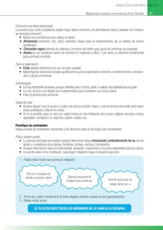 31
Mejorando nuestra convivencia en la familia
Consuma una dieta balanceada
La persona que cuida a población adulta mayor debe mantener una alimentación sana y respetar los horarios;
se aconseja consumir:
• Moras muy beneﬁciosa para aliviar el estrés.
• Almendras contienen zinc, otros nutrientes claves para el mantenimiento de un estado de ánimo
equilibrado.
• Chocolate negro además de delicioso, hormona del estrés que causa los síntomas de ansiedad.
• Avena es una excelente fuente de vitamina B, magnesio y ﬁbra. Y por tanto un alimento fundamental
para combatir el estrés.
Evite el aislamiento
• Evite aislarse totalmente de sus círculos sociales.
• Mantenga las relaciones sociales gratiﬁcantes que le proporcionen diversión, entretenimiento, compren-
sión y apoyo emocional.
Entreténgase
• Es muy importante recrearse, procure divertirse, leer, ir al cine, pintar, o realizar otra actividad que le guste.
• La risa, el amor y la alegría son fundamentales para mantener una buena salud.
• Evite el alcohol para animarse.
Salga de casa
• Busque alguien que le ayude a cuidar a la persona adulta mayor y reserve tiempo para salir, para hacer
otras actividades y liberar la mente.
• Si no es posible, pase un rato con usted misma en otra habitación de la casa, relájese, escuche música
agradable, complazca un capricho: postre, helado, etc.
Planifique las actividades
Haga una lista de actividades necesarias y dé descanso para el día según las necesidades.
Pida y acepte ayuda
• La persona principal que realiza cuidado debe tener apoyo emocional y entendimiento de su red de
apoyo y cuidadores secundarios, familiares, amigos, vecinos, compañeros.
• Busque información sobre la enfermedad, evolución, tratamiento y recursos disponibles para la misma.
• Encuentre alivio en la meditación, para lograr relajación haga el siguiente ejercicio:
2.- Tome aire, repita mentalmente la frase elegida mientras expulsa el aire pausadamente
3.- Repita varias veces:
SI TU ESTÁS BIEN TODOS LOS MIEMBROS DE LA FAMILIA LO ESTARÁN
1.- Repita estas frases que provocan relajación:
Siempre encuentro la
fortaleza para continuar
Este es mi espacio en
donde encuentro calma
Permito que la paz se
instale dentro de mí
www.flacsoandes.edu.ec
 