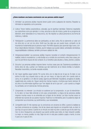 32 Ministerio de Inclusión Económica y Social • Escuela de Familias
¿Cómo mantener una buena convivencia con una persona adulta mayor?
1. Intimidad: Las personas adultas mayores tienen pudor como cualquiera de nosotros. Respetar su
intimidad es respetarlos como personas.
2. Cultura: Tienen hábitos característicos, culturales, que le signiﬁcan identidad. Debemos respetarles
sus costumbres como por ejemplo, ir a misa, escuchar su tipo de música, gustar de su programa de
televisión, tener estampitas en su mesa de luz, etc. No respetar su cultura personal es una forma de
violencia y maltrato.
3 Participación: La pertenencia debe ser participativa, es decir, activa. No es solamente un estar con
los otros sino un ser con los otros. Sentir que hay algo que aún puedo hacer, compartir, es de
importancia fundamental para la persona mayor. Permitirle espacios para aprender algo nuevo, con-
tinuar desarrollando intereses o hobbies, asumir trabajos que pueda realizar, actividades domésticas,
responsabilidades cotidianas, también promueve calidad de vida.
4 Intergeneracionalidad: Las personas adultas mayores necesitan el contacto intergeneracional. En
realidad, todos lo necesitamos. La vida familiar es un ámbito de crecimiento, entre otras cosas, por-
que nos permite la riqueza de ese contacto. Es un beneﬁcio para abuelos y nietos, jóvenes y adultos.
5 Escucha: Las personas adultas mayores tienen muchas cosas para dar. Experiencia acreditada en
tantos años de vida, cuentan con historias que dan testimonio de la historia familiar, la tradición.
Necesitan transmitirlo y la familia necesita recibirlo.
6 Ser mayor signiﬁca seguir siendo: Por sumar años uno no deja de ser el que es. Es decir, si una
señora ha sido muy coqueta toda su vida, por ser mayor, no deja de serlo. Aún cuando esté en
cama, en un geriátrico o en silla de ruedas, sigamos permitiéndole maquillarse, arreglarse el cabello,
regalémosle aros, aretes etc. Siguen siendo las mismas mujeres y hombres que fueron siempre. Ni
los años ni la enfermedad signiﬁcan que “han dejado de ser lo que son”, y aún cuando su imagen
ha cambiado, son en esencia las mismas personas.
7 Comprender, no entender: Los vínculos se sostienen por la comprensión, no por el entendimien-
to. Es decir, no hace falta entender al otro para comprenderlo. La lógica de las personas adultas
mayores muchas veces no es entendida por la lógica de los demás. Los hijos muchas veces no
entienden las razones de sus padres mayores. Podemos no entenderlos, pero no podemos dejar de
comprender sus emociones, sus sentimientos y sus necesidades.
8 Compartirlo todo: El mito expresa que: la convivencia con ancianos es difícil, cuando la realidad es
que toda convivencia es compleja. Una de las claves para lograrlo es compartirlo todo, es decir, lo
que hay y lo que se carece. Cuando en un vínculo uno está muy bien a costa de que el otro esté muy
mal, no sirve. Busquemos una situación que aporte sentido para todos, la mejor situación posible.
La mejor, no menos, posible, no más. Dejar de vivir mi vida para cuidarlo a papá o mamá, no sirve
ni para uno ni para el otro.
www.flacsoandes.edu.ec
 