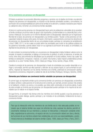 33
Mejorando nuestra convivencia en la familia
6.3 La convivencia con personas con discapacidad
El Estado ecuatoriano ha promovido diferentes programas y servicios con el objetivo de brindar una atención
integral a las personas con discapacidad, su inclusión en las diversas actividades sociales y comunitarias y la
promoción de la corresponsabilidad por parte de las familias en la atención y cuidados necesarios para mejorar
su calidad de vida y fomentar una convivencia familiar saludable.
Al tener en cuenta que las personas con discapacidad hacen parte de poblaciones vulnerables de la sociedad,
la familia constituye una de las redes de apoyo más importantes y fundamentales en su desarrollo físico, emo-
cional e intelectual. De acuerdo con el Informe Mundial sobre la Discapacidad, elaborado por la Organización
Mundial de la Salud, las personas con discapacidad y sus familias pueden: “Ayudar a otras personas con dis-
capacidad mediante el apoyo entre pares, formación, información y asesoramiento, promover los derechos de
las personas con discapacidad dentro de sus comunidades locales, participar en campañas de sensibilización
y foros” (OMS, 2011), en los cuales se podrá deﬁnir las prioridades para incidir en las políticas públicas de
los gobiernos nacionales, quienes deben incluir en sus agendas la promoción de la salud, la comodidad y la
dignidad de las personas con discapacidad.
En este contexto, la convivencia familiar con una persona con discapacidad, implica fortalecer valores como: la
empatía, el respeto, la solidaridad, el diálogo, el compromiso, la gratitud, el cariño, la tolerancia, el sentido del
humor, entre otras, para enfrentar las diﬁcultades que se presenten en la vida cotidiana, frente a las cuales “las
familias se sobreponen, enriquecen, maduran, se vuelven más fuertes y hasta mejoran problemáticas previas
presentes en su seno” familiar (Núñez, 2003, Citado por Ortega, Torres, Garrido y Reyas, 2006).
Canalizar la energía de las personas con discapacidad a través de actividades que puedan desarrollar en su
hogar y comunidad, permite que ellos aprecien y disfruten de sus propios logros, lo cual aumentará la auto-
estima, mejorará las relaciones con los demás miembros de la familia, potenciará la comunicación asertiva,
mejorando la convivencia, integración y calidad de vida de las familias (Rodríguez,Verdugo y Sánchez, 2008).
Elementos para fortalecer una convivencia familiar saludable con personas con discapacidad:
En primer lugar, es importante señalar que la convivencia familiar con personas con discapacidad, se beneﬁcia
al realizar cambios o adecuaciones en la estructura de la vivienda, por ejemplo, proveer accesos más amplios
en la habitación, el baño y la cocina y si es posible, que éstos estén construidos en la primera planta. A partir
de estos arreglos se fomenta que las personas con discapacidad puedan participar en la mayoría de las acti-
vidades que se realizan en el espacio familiar.
De igual forma, el compartir más tiempo entre los miembros de la familia ayudará a que las personas con
discapacidad puedan dialogar, aportar, participar y ser incluidas en las actividades, fortaleciendo los lazos y
convivencia familiar.
Para que la interacción entre los miembros de una familia sea lo más adecuada posible, es ne-
cesario que el sistema familiar sea capaz de enfrentar las crisis, expresar los afectos, permitir el
crecimiento individual de sus miembros y producir el intercambio o interacción constante entre
ellos, respetándose la autonomía y el espacio del otro, la comunicación deberá ser clara y directa,
las funciones de sus miembros estarán bien establecidas,así como sus responsabilidades,y predo-
minará entonces la ﬂexibilidad del sistema familiar (Ojeda, 1998, citado por Pérez y Parra, 2007).
www.flacsoandes.edu.ec
 
