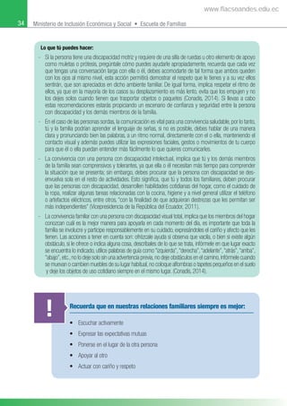 34 Ministerio de Inclusión Económica y Social • Escuela de Familias
Lo que tú puedes hacer:
- Si la persona tiene una discapacidad motriz y requiere de una silla de ruedas u otro elemento de apoyo
como muletas o prótesis, pregúntale cómo puedes ayudarle apropiadamente, recuerda que cada vez
que tengas una conversación larga con ella o él, debes acomodarte de tal forma que ambos queden
con los ojos al mismo nivel, esta acción permitirá demostrar el respeto que le tienes y a su vez ellos
sentirán, que son apreciados en dicho ambiente familiar. De igual forma, implica respetar el ritmo de
ellos, ya que en la mayoría de los casos su desplazamiento es más lento, evita que los empujen y no
los dejes solos cuando tienen que trasportar objetos o paquetes (Conadis, 2014). Si llevas a cabo
estas recomendaciones estarás propiciando un escenario de conﬁanza y seguridad entre la persona
con discapacidad y los demás miembros de la familia.
- En el caso de las personas sordas, la comunicación es vital para una convivencia saludable, por lo tanto,
tú y la familia podrían aprender el lenguaje de señas, si no es posible, debes hablar de una manera
clara y pronunciando bien las palabras, a un ritmo normal, directamente con el o ella, manteniendo el
contacto visual y además puedes utilizar las expresiones faciales, gestos o movimientos de tu cuerpo
para que él o ella puedan entender más fácilmente lo que quieres comunicarles.
- La convivencia con una persona con discapacidad intelectual, implica que tú y los demás miembros
de la familia sean comprensivos y tolerantes, ya que ella o él necesitan más tiempo para comprender
la situación que se presenta; sin embargo, debes procurar que la persona con discapacidad se des-
envuelva sola en el resto de actividades. Esto signiﬁca, que tú y todos los familiares, deben procurar
que las personas con discapacidad, desarrollen habilidades cotidianas del hogar, como el cuidado de
la ropa, realizar algunas tareas relacionadas con la cocina, higiene y a nivel general utilizar el teléfono
o artefactos eléctricos, entre otros, “con la ﬁnalidad de que adquieran destrezas que les permitan ser
más independientes” (Vicepresidencia de la República del Ecuador, 2011).
- La convivencia familiar con una persona con discapacidad visual total,implica que los miembros del hogar
conozcan cuál es la mejor manera para apoyarla en cada momento del día, es importante que toda la
familia se involucre y participe responsablemente en su cuidado, expresándoles el cariño y afecto que les
tienen. Las acciones a tener en cuenta son: ofrézcale ayuda si observa que vacila, o bien si existe algún
obstáculo, si le ofrece o indica alguna cosa, descríbales de lo que se trata, infórmele en que lugar exacto
se encuentra lo indicado, utilice palabras de guía como “izquierda”,“derecha”,“adelante”,“atrás”,“arriba”,
“abajo”,etc.,no lo deje solo sin una advertencia previa,no deje obstáculos en el camino,infórmele cuando
se muevan o cambien muebles de su lugar habitual,no coloque alfombras o tapetes pequeños en el suelo
y deje los objetos de uso cotidiano siempre en el mismo lugar. (Conadis, 2014).
Recuerda que en nuestras relaciones familiares siempre es mejor:
• Escuchar activamente
• Expresar las expectativas mutuas
• Ponerse en el lugar de la otra persona
• Apoyar al otro
• Actuar con cariño y respeto
!
www.flacsoandes.edu.ec
 