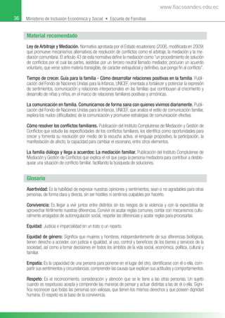 36 Ministerio de Inclusión Económica y Social • Escuela de Familias
Material recomendado
Ley de Arbitraje y Mediación. Normativa aprobada por el Estado ecuatoriano (2006, modiﬁcada en 2009)
que promueve mecanismos alternativos de resolución de conﬂictos como el arbitraje, la mediación y la me-
diación comunitaria. El artículo 43 de esta normativa deﬁne la mediación como “un procedimiento de solución
de conﬂictos por el cual las partes, asistidas por un tercero neutral llamado mediador, procuran un acuerdo
voluntario, que verse sobre materia transigible, de carácter extrajudicial y deﬁnitivo, que ponga ﬁn al conﬂicto”.
Tiempo de crecer. Guía para la familia - Cómo desarrollar relaciones positivas en la familia. Publi-
cación del Fondo de Naciones Unidas para la Infancia, UNICEF, orientada a fortalecer y potenciar la expresión
de sentimientos, comunicación y relaciones interpersonales en las familias que contribuyan al crecimiento y
desarrollo de niñas y niños, en el marco de relaciones familiares positivas y armónicas.
La comunicación en familia. Comunicarnos de forma sana con quienes vivimos diariamente. Publi-
cación del Fondo de Naciones Unidas para la Infancia, UNICEF, que analiza el estilo de comunicación familiar,
explora los nudos (diﬁcultades) de la comunicación y promueve estrategias de comunicación efectiva.
Cómo resolver los conﬂictos familiares. Publicación del Instituto Complutense de Mediación y Gestión de
Conﬂictos que estudia las especiﬁcidades de los conﬂictos familiares, los identiﬁca como oportunidades para
crecer y fomenta su resolución por medio de la escucha activa, el lenguaje propositivo, la participación, la
manifestación de afecto, la capacidad para cambiar el escenario, entre otros elementos.
La familia diáloga y llega a acuerdos: La mediación familiar. Publicación del Instituto Complutense de
Mediación y Gestión de Conﬂictos que explica el rol que juega la persona mediadora para contribuir a desblo-
quear una situación de conﬂicto familiar, facilitando la búsqueda de soluciones.
Glosario
Asertividad: Es la habilidad de expresar nuestras opiniones y sentimientos, sean o no agradables para otras
personas, de forma clara y directa, sin ser hostiles ni sentirnos culpables por hacerlo.
Convivencia: Es llegar a vivir juntos entre distintos sin los riesgos de la violencia y con la expectativa de
aprovechar fértilmente nuestras diferencias. Convivir es acatar reglas comunes, contar con mecanismos cultu-
ralmente arraigados de autorregulación social, respetar las diferencias y acatar reglas para procesarlas.
Equidad: Justicia e imparcialidad en un trato o un reparto.
Equidad de género: Signiﬁca que mujeres y hombres, independientemente de sus diferencias biológicas,
tienen derecho a acceder, con justicia e igualdad, al uso, control y beneﬁcios de los bienes y servicios de la
sociedad, así como a tomar decisiones en todos los ámbitos de la vida social, económica, política, cultural y
familiar.
Empatía: Es la capacidad de una persona para ponerse en el lugar del otro, identiﬁcarse con él o ella, com-
partir sus sentimientos y circunstancias; comprender las causas que explican sus actitudes y comportamientos.
Respeto: Es el reconocimiento, consideración y atención que se le tiene a las otras personas. Un sujeto
cuando es respetuoso acepta y comprende las maneras de pensar y actuar distintas a las de él o ella. Signi-
ﬁca reconocer que todas las personas son valiosas, que tienen los mismos derechos y que poseen dignidad
humana. El respeto es la base de la convivencia.
www.flacsoandes.edu.ec
 