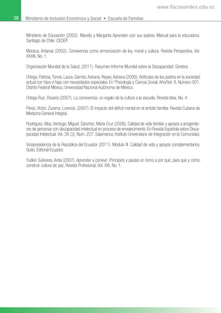 38 Ministerio de Inclusión Económica y Social • Escuela de Familias
Ministerio de Educación (2002). Manolo y Margarita Aprenden con sus padres. Manual para la educadora.
Santiago de Chile: CEDEP.
Mockus, Antanas (2002). Convivencia como armonización de ley, moral y cultura. Revista Perspectiva, Vol.
XXXIII, No. 1.
Organización Mundial de la Salud, (2011). Resumen Informe Mundial sobre la Discapacidad. Ginebra.
Ortega, Patricia;Torres, Laura; Garrido,Adriana; Reyes,Adriana (2006).Actitudes de los padres en la sociedad
actual con hijos e hijas con necesidades especiales. En “Psicología y Ciencia Social.Año/Vol. 8, Número 001.
Distrito Federal México, Universidad Nacional Autónoma de México.
Ortega Ruiz, Rosario (2007). La convivencia: un regalo de la cultura a la escuela. Revista Idea, No. 4.
Pérez, Víctor; Zurama, Lorenzo. (2007). El impacto del déﬁcit mental en el ámbito familiar. Revista Cubana de
Medicina General Integral.
Rodríguez,Alba;Verdugo, Miguel; Sánchez, María Cruz (2008). Calidad de vida familiar y apoyos a progenito-
res de personas con discapacidad intelectual en proceso de envejecimiento. En Revista Española sobre Disca-
pacidad Intelectual. Vol. 39 (3), Núm. 227. Salamanca: Instituto Universitario de Integración en la Comunidad.
Vicepresidencia de la República del Ecuador (2011). Modulo III. Calidad de vida y apoyos complementarios.
Quito, Editorial Ecuador.
Yudkin Suliveres, Anita (2007). Aprender a convivir: Principios y pautas en torno a por qué, para qué y cómo
construir cultura de paz. Revista Profesional, Vol. XXI, No. 1.
www.flacsoandes.edu.ec
 