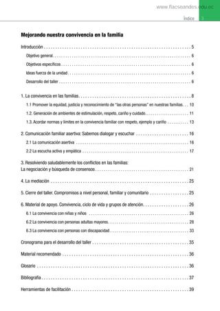 3
Índice
Mejorando nuestra convivencia en la familia
Introducción . . . . . . . . . . . . . . . . . . . . . . . . . . . . . . . . . . . . . . . . . . . . . . . . . . . . . . . . . . . . . . . . 5
Objetivo general. . . . . . . . . . . . . . . . . . . . . . . . . . . . . . . . . . . . . . . . . . . . . . . . . . . . . . . . . . . . . . . . . 6
Objetivos específicos . . . . . . . . . . . . . . . . . . . . . . . . . . . . . . . . . . . . . . . . . . . . . . . . . . . . . . . . . . . . . 6
Ideas fuerza de la unidad. . . . . . . . . . . . . . . . . . . . . . . . . . . . . . . . . . . . . . . . . . . . . . . . . . . . . . . . . . 6
Desarrollo del taller . . . . . . . . . . . . . . . . . . . . . . . . . . . . . . . . . . . . . . . . . . . . . . . . . . . . . . . . . . . . . . 6
1. La convivencia en las familias. . . . . . . . . . . . . . . . . . . . . . . . . . . . . . . . . . . . . . . . . . . . . . . . . 8
1.1 Promover la equidad, justicia y reconocimiento de “las otras personas” en nuestras familias. . . 10
1.2. Generación de ambientes de estimulación, respeto, cariño y cuidado.. . . . . . . . . . . . . . . . . . . . 11
1.3. Acordar normas y límites en la convivencia familiar con respeto, ejemplo y cariño . . . . . . . . . . 13
2. Comunicación familiar asertiva: Sabemos dialogar y escuchar . . . . . . . . . . . . . . . . . . . . . . . 16
2.1 La comunicación asertiva . . . . . . . . . . . . . . . . . . . . . . . . . . . . . . . . . . . . . . . . . . . . . . . . . . . . . 16
2.2 La escucha activa y empática . . . . . . . . . . . . . . . . . . . . . . . . . . . . . . . . . . . . . . . . . . . . . . . . . . 17
3. Resolviendo saludablemente los conflictos en las familias:
La negociación y búsqueda de consensos . . . . . . . . . . . . . . . . . . . . . . . . . . . . . . . . . . . . . . . . . . . . 21
4. La mediación . . . . . . . . . . . . . . . . . . . . . . . . . . . . . . . . . . . . . . . . . . . . . . . . . . . . . . . . . . . . 25
5. Cierre del taller. Compromisos a nivel personal, familiar y comunitario . . . . . . . . . . . . . . . . . 25
6. Material de apoyo. Convivencia, ciclo de vida y grupos de atención. . . . . . . . . . . . . . . . . . . . 26
6.1 La convivencia con niñas y niños . . . . . . . . . . . . . . . . . . . . . . . . . . . . . . . . . . . . . . . . . . . . . . . 26
6.2 La convivencia con personas adultas mayores. . . . . . . . . . . . . . . . . . . . . . . . . . . . . . . . . . . . . . 28
6.3 La convivencia con personas con discapacidad . . . . . . . . . . . . . . . . . . . . . . . . . . . . . . . . . . . . . 33
Cronograma para el desarrollo del taller . . . . . . . . . . . . . . . . . . . . . . . . . . . . . . . . . . . . . . . . . . 35
Material recomendado . . . . . . . . . . . . . . . . . . . . . . . . . . . . . . . . . . . . . . . . . . . . . . . . . . . . . . . 36
Glosario . . . . . . . . . . . . . . . . . . . . . . . . . . . . . . . . . . . . . . . . . . . . . . . . . . . . . . . . . . . . . . . . . . 36
Bibliografía . . . . . . . . . . . . . . . . . . . . . . . . . . . . . . . . . . . . . . . . . . . . . . . . . . . . . . . . . . . . . . . . 37
Herramientas de facilitación . . . . . . . . . . . . . . . . . . . . . . . . . . . . . . . . . . . . . . . . . . . . . . . . . . . 39
www.flacsoandes.edu.ec
 