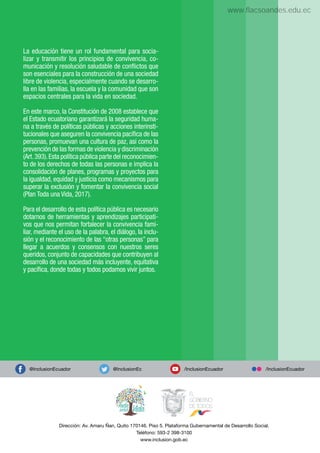 La educación tiene un rol fundamental para socia-
lizar y transmitir los principios de convivencia, co-
municación y resolución saludable de conﬂictos que
son esenciales para la construcción de una sociedad
libre de violencia, especialmente cuando se desarro-
lla en las familias, la escuela y la comunidad que son
espacios centrales para la vida en sociedad.
En este marco, la Constitución de 2008 establece que
el Estado ecuatoriano garantizará la seguridad huma-
na a través de políticas públicas y acciones interinsti-
tucionales que aseguren la convivencia pacíﬁca de las
personas, promuevan una cultura de paz, así como la
prevención de las formas de violencia y discriminación
(Art.393).Esta política pública parte del reconocimien-
to de los derechos de todas las personas e implica la
consolidación de planes, programas y proyectos para
la igualdad, equidad y justicia como mecanismos para
superar la exclusión y fomentar la convivencia social
(Plan Toda una Vida, 2017).
Para el desarrollo de esta política pública es necesario
dotarnos de herramientas y aprendizajes participati-
vos que nos permitan fortalecer la convivencia fami-
liar, mediante el uso de la palabra, el diálogo, la inclu-
sión y el reconocimiento de las “otras personas” para
llegar a acuerdos y consensos con nuestros seres
queridos, conjunto de capacidades que contribuyen al
desarrollo de una sociedad más incluyente, equitativa
y pacíﬁca, donde todas y todos podamos vivir juntos.
Dirección: Av. Amaru Ñan, Quito 170146. Piso 5. Plataforma Gubernamental de Desarrollo Social.
Teléfono: 593-2 398-3100
www.inclusion.gob.ec
@InclusionEc
@InclusionEcuador /InclusionEcuador /InclusionEcuador
www.flacsoandes.edu.ec
 