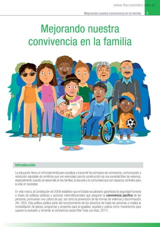 5
Mejorando nuestra convivencia en la familia
Introducción
La educación tiene un rol fundamental para socializar y transmitir los principios de convivencia, comunicación y
resolución saludable de conﬂictos que son esenciales para la construcción de una sociedad libre de violencia,
especialmente cuando se desarrolla en las familias, la escuela y la comunidad que son espacios centrales para
la vida en sociedad.
En este marco, la Constitución de 2008 establece que el Estado ecuatoriano garantizará la seguridad humana
a través de políticas públicas y acciones interinstitucionales que aseguren la convivencia pacíﬁca de las
personas, promuevan una cultura de paz, así como la prevención de las formas de violencia y discriminación
(Art. 393). Esta política pública parte del reconocimiento de los derechos de todas las personas e implica la
consolidación de planes, programas y proyectos para la igualdad, equidad y justicia como mecanismos para
superar la exclusión y fomentar la convivencia social (Plan Toda una Vida, 2017).
Mejorando nuestra
convivencia en la familia
www.flacsoandes.edu.ec
 