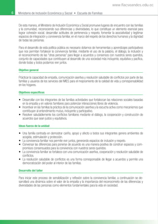 6 Ministerio de Inclusión Económica y Social • Escuela de Familias
De esta manera, el Ministerio de Inclusión Económica y Social promueve lugares de encuentro con las familias
y la comunidad, reconociendo sus diferencias y diversidades, lo que constituye un elemento esencial para
lograr cohesión social, desarrollar actitudes de pertenencia y respeto, fomentar la asociatividad y legitimar
espacios de integración y convivencia familiar, en el marco del respeto de los derechos humanos y la dignidad
de todas las personas.
Para el desarrollo de esta política pública es necesario dotarnos de herramientas y aprendizajes participativos
que nos permitan fortalecer la convivencia familiar, mediante el uso de la palabra, el diálogo, la inclusión y
el reconocimiento de las “otras personas” para llegar a acuerdos y consensos con nuestros seres queridos,
conjunto de capacidades que contribuyen al desarrollo de una sociedad más incluyente, equitativa y pacíﬁca,
donde todas y todos podamos vivir juntos.
Objetivo general
Prácticar la capacidad de empatía, comunicación asertiva y resolución saludable de conﬂictos por parte de las
familias y usuarios de los servicios del MIES para el mejoramiento de la calidad de vida y corresponsabilidad
en los hogares.
Objetivos específicos
• Desarrollar con los integrantes de las familias actividades que fortalezcan las relaciones sociales basadas
en la empatía y en valores familiares para potenciar interacciones libres de violencia.
• Incentivar en las familias la práctica de la comunicación asertiva y la escucha activa como mecanismos que
contribuyan al entendimiento mutuo, incluyente y participativo.
• Resolver saludablemente los conﬂictos familiares mediante el diálogo, la cooperación y construcción de
acuerdos que sean justos y equitativos.
Ideas fuerza de la unidad
• Una familia centrada en demostrar cariño, apoyo y afecto a todos sus integrantes genera ambientes de
acogida, estimulación y protección.
• La convivencia familiar nos permite vivir juntos, generando espacios de inclusión y respeto.
• Conversar las diferencias para ponerse de acuerdo es una manera positiva de construir espacios y com-
promisos consensuados para la convivencia con nuestros seres queridos.
• La convivencia familiar se fortalece con una comunicación asertiva, cooperación y resolución saludable de
conﬂictos.
• La resolución saludable de conﬂictos es una forma corresponsable de llegar a acuerdos y permite una
democratización del poder al interior de las familias.
Desarrollo del taller
Para iniciar este proceso de sensibilización y reﬂexión sobre la convivencia familiar, a continuación se de-
sarrollará una dinámica sobre el valor de la empatía y la importancia del reconocimieto de las diferencias y
diversidades de las personas como elementos fundamentales para la vida en sociedad.
www.flacsoandes.edu.ec
 