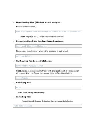•   Downloading Flex (The fast lexical analyzer):

    Run the command below,

    wget http://prdownloads.sourceforge.net/flex/flex-.5.33.tar.gz?download


         Note: Replace 2.5.33 with your version number.

•   Extracting files from the downloaded package:

    tar -xvzf flex-2.5.33.tar.gz

    Now, enter the directory where the package is extracted.

    cd flex-2.5.33

•   Configuring flex before installation:

    PATH=$PATH: /usr/local/m4

    NOTE: Replace '/usr/local/m4/bin' with the location of m4 installation
    directory. Now, configure the source code before installation.

    ./configure

•   Compiling flex:

    make

      Note: check for any error message.

•   Installing flex:

           As root (for privileges on destination directory), run the following.

sudo make install
 