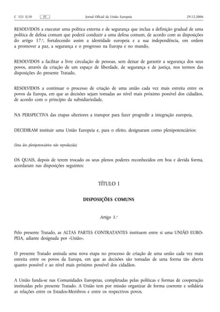 C 321 E/10          PT                          Jornal Oficial da União Europeia        29.12.2006


RESOLVIDOS a executar uma política externa e de segurança que inclua a definição gradual de uma
política de defesa comum que poderá conduzir a uma defesa comum, de acordo com as disposições
do artigo 17.o, fortalecendo assim a identidade europeia e a sua independência, em ordem
a promover a paz, a segurança e o progresso na Europa e no mundo,


RESOLVIDOS a facilitar a livre circulação de pessoas, sem deixar de garantir a segurança dos seus
povos, através da criação de um espaço de liberdade, de segurança e de justiça, nos termos das
disposições do presente Tratado,


RESOLVIDOS a continuar o processo de criação de uma união cada vez mais estreita entre os
povos da Europa, em que as decisões sejam tomadas ao nível mais próximo possível dos cidadãos,
de acordo com o princípio da subsidiariedade,


NA PERSPECTIVA das etapas ulteriores a transpor para fazer progredir a integração europeia,


DECIDIRAM instituir uma União Europeia e, para o efeito, designaram como plenipotenciários:


(lista dos plenipotenciários não reproduzida)


OS QUAIS, depois de terem trocado os seus plenos poderes reconhecidos em boa e devida forma,
acordaram nas disposições seguintes:


                                                        TÍTULO I

                                                DISPOSIÇÕES COMUNS


                                                         Artigo 1.o


Pelo presente Tratado, as ALTAS PARTES CONTRATANTES instituem entre si uma UNIÃO EURO-
PEIA, adiante designada por «União».


O presente Tratado assinala uma nova etapa no processo de criação de uma união cada vez mais
estreita entre os povos da Europa, em que as decisões são tomadas de uma forma tão aberta
quanto possível e ao nível mais próximo possível dos cidadãos.


A União funda‑se nas Comunidades Europeias, completadas pelas políticas e formas de cooperação
instituídas pelo presente Tratado. A União tem por missão organizar de forma coerente e solidária
as relações entre os Estados-Membros e entre os respectivos povos.
 
