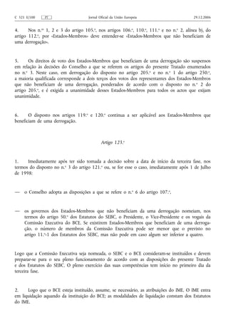 C 321 E/100    PT                    Jornal Oficial da União Europeia                     29.12.2006


4.     Nos n.os 1, 2 e 3 do artigo 105.o, nos artigos 106.o, 110.o, 111.o e no n.o 2, alínea b), do
artigo 112.o, por «Estados-Membros» deve entender‑se «Estados-Membros que não beneficiam de
uma derrogação».


5.     Os direitos de voto dos Estados-Membros que beneficiam de uma derrogação são suspensos
em relação às decisões do Conselho a que se referem os artigos do presente Tratado enumerados
no n.o 3. Neste caso, em derrogação do disposto no artigo 205.o e no n.o 1 do artigo 250.o,
a maioria qualificada corresponde a dois terços dos votos dos representantes dos Estados-Membros
que não beneficiam de uma derrogação, ponderados de acordo com o disposto no n. o 2 do
artigo 205.o, e é exigida a unanimidade desses Estados-Membros para todos os actos que exijam
unanimidade.


6.     O disposto nos artigos 119.o e 120.o continua a ser aplicável aos Estados-Membros que
beneficiam de uma derrogação.



                                             Artigo 123.o


1.    Imediatamente após ter sido tomada a decisão sobre a data de início da terceira fase, nos
termos do disposto no n.o 3 do artigo 121.o ou, se for esse o caso, imediatamente após 1 de Julho
de 1998:


—    o Conselho adopta as disposições a que se refere o n.o 6 do artigo 107.o,


—    os governos dos Estados-Membros que não beneficiam da uma derrogação nomeiam, nos
     termos do artigo 50.o dos Estatutos do SEBC, o Presidente, o Vice‑Presidente e os vogais da
     Comissão Executiva do BCE. Se existirem Estados-Membros que beneficiam de uma derroga-
     ção, o número de membros da Comissão Executiva pode ser menor que o previsto no
     artigo 11.o‑1 dos Estatutos dos SEBC, mas não pode em caso algum ser inferior a quatro.


Logo que a Comissão Executiva seja nomeada, o SEBC e o BCE consideram‑se instituídos e devem
preparar‑se para o seu pleno funcionamento de acordo com as disposições do presente Tratado
e dos Estatutos do SEBC. O pleno exercício das suas competências tem início no primeiro dia da
terceira fase.


2.    Logo que o BCE esteja instituído, assume, se necessário, as atribuições do IME. O IME entra
em liquidação aquando da instituição do BCE; as modalidades de liquidação constam dos Estatutos
do IME.
 
