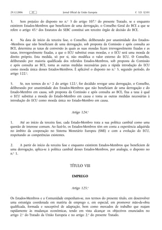 29.12.2006    PT                    Jornal Oficial da União Europeia                   C 321 E/101


3.      Sem prejuízo do disposto no n.o 3 do artigo 107.o do presente Tratado, se e enquanto
existirem Estados-Membros que beneficiem de uma derrogação, o Conselho Geral do BCE a que se
refere o artigo 45.o dos Estatutos do SEBC constitui um terceiro órgão de decisão do BCE.

4.      Na data de início da terceira fase, o Conselho, deliberando por unanimidade dos Estados-
-Membros que não beneficiam de uma derrogação, sob proposta da Comissão e após consulta ao
BCE, determina as taxas de conversão às quais as suas moedas ficam irrevogavelmente fixadas e as
taxas, irrevogavelmente fixadas, a que o ECU substitui essas moedas, e o ECU será uma moeda de
direito próprio. Esta medida, só por si, não modifica o valor externo do ECU. O Conselho,
deliberando por maioria qualificada dos referidos Estados-Membros, sob proposta da Comissão
e após consulta ao BCE, toma as outras medidas necessárias para a rápida introdução do ECU
como moeda única desses Estados-Membros. É aplicável o disposto no n.o 5, segundo período, do
artigo 122.o.

5.     Se, nos termos do n.o 2 do artigo 122.o, for decidido revogar uma derrogação, o Conselho,
deliberando por unanimidade dos Estados-Membros que não beneficiam de uma derrogação e do
Estado-Membro em causa, sob proposta da Comissão e após consulta ao BCE, fixa a taxa à qual
o ECU substitui a moeda do Estado-Membro em causa e toma as outras medidas necessárias à
introdução do ECU como moeda única no Estado-Membro em causa.


                                            Artigo 124.o

1.     Até ao início da terceira fase, cada Estado-Membro trata a sua política cambial como uma
questão de interesse comum. Ao fazê‑lo, os Estados-Membros têm em conta a experiência adquirida
no âmbito da cooperação no Sistema Monetário Europeu (SME) e com a evolução do ECU,
respeitando as competências existentes.

2.     A partir do início da terceira fase e enquanto existirem Estados-Membros que beneficiem de
uma derrogação, aplica‑se à política cambial desses Estados-Membros, por analogia, o disposto no
n.o 1.


                                          TÍTULO VIII

                                            EMPREGO


                                            Artigo 125.o

Os Estados-Membros e a Comunidade empenham‑se, nos termos do presente título, em desenvolver
uma estratégia coordenada em matéria de emprego e, em especial, em promover mão‑de‑obra
qualificada, formada e susceptível de adaptação, bem como mercados de trabalho que reajam
rapidamente às mudanças económicas, tendo em vista alcançar os objectivos enunciados no
artigo 2.o do Tratado da União Europeia e no artigo 2.o do presente Tratado.
 