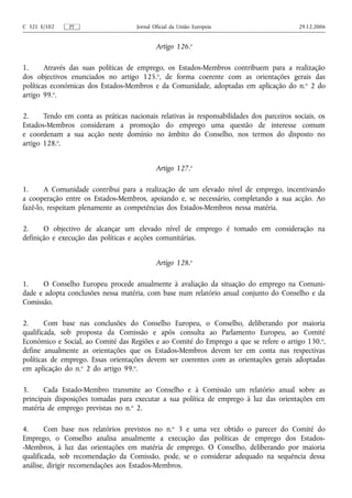 C 321 E/102    PT                    Jornal Oficial da União Europeia                      29.12.2006


                                             Artigo 126.o

1.      Através das suas políticas de emprego, os Estados-Membros contribuem para a realização
dos objectivos enunciados no artigo 125.o, de forma coerente com as orientações gerais das
políticas económicas dos Estados-Membros e da Comunidade, adoptadas em aplicação do n. o 2 do
artigo 99.o.

2.     Tendo em conta as práticas nacionais relativas às responsabilidades dos parceiros sociais, os
Estados-Membros consideram a promoção do emprego uma questão de interesse comum
e coordenam a sua acção neste domínio no âmbito do Conselho, nos termos do disposto no
artigo 128.o.


                                             Artigo 127.o

1.      A Comunidade contribui para a realização de um elevado nível de emprego, incentivando
a cooperação entre os Estados-Membros, apoiando e, se necessário, completando a sua acção. Ao
fazê‑lo, respeitam plenamente as competências dos Estados-Membros nessa matéria.

2.     O objectivo de alcançar um elevado nível de emprego é tomado em consideração na
definição e execução das políticas e acções comunitárias.


                                             Artigo 128.o

1.    O Conselho Europeu procede anualmente à avaliação da situação do emprego na Comuni-
dade e adopta conclusões nessa matéria, com base num relatório anual conjunto do Conselho e da
Comissão.

2.      Com base nas conclusões do Conselho Europeu, o Conselho, deliberando por maioria
qualificada, sob proposta da Comissão e após consulta ao Parlamento Europeu, ao Comité
Económico e Social, ao Comité das Regiões e ao Comité do Emprego a que se refere o artigo 130. o,
define anualmente as orientações que os Estados-Membros devem ter em conta nas respectivas
políticas de emprego. Essas orientações devem ser coerentes com as orientações gerais adoptadas
em aplicação do n.o 2 do artigo 99.o.

3.     Cada Estado-Membro transmite ao Conselho e à Comissão um relatório anual sobre as
principais disposições tomadas para executar a sua política de emprego à luz das orientações em
matéria de emprego previstas no n.o 2.

4.      Com base nos relatórios previstos no n.o 3 e uma vez obtido o parecer do Comité do
Emprego, o Conselho analisa anualmente a execução das políticas de emprego dos Estados-
-Membros, à luz das orientações em matéria de emprego. O Conselho, deliberando por maioria
qualificada, sob recomendação da Comissão, pode, se o considerar adequado na sequência dessa
análise, dirigir recomendações aos Estados-Membros.
 