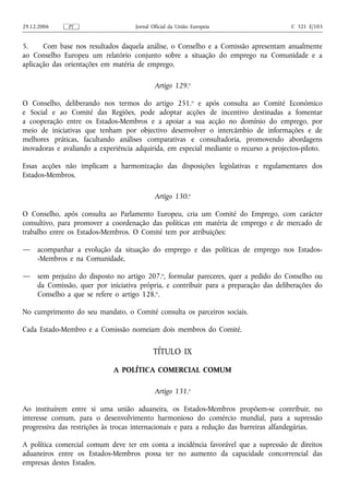 29.12.2006     PT                   Jornal Oficial da União Europeia                   C 321 E/103


5.     Com base nos resultados daquela análise, o Conselho e a Comissão apresentam anualmente
ao Conselho Europeu um relatório conjunto sobre a situação do emprego na Comunidade e a
aplicação das orientações em matéria de emprego.

                                            Artigo 129.o

O Conselho, deliberando nos termos do artigo 251.o e após consulta ao Comité Económico
e Social e ao Comité das Regiões, pode adoptar acções de incentivo destinadas a fomentar
a cooperação entre os Estados-Membros e a apoiar a sua acção no domínio do emprego, por
meio de iniciativas que tenham por objectivo desenvolver o intercâmbio de informações e de
melhores práticas, facultando análises comparativas e consultadoria, promovendo abordagens
inovadoras e avaliando a experiência adquirida, em especial mediante o recurso a projectos‑piloto.

Essas acções não implicam a harmonização das disposições legislativas e regulamentares dos
Estados-Membros.

                                            Artigo 130.o

O Conselho, após consulta ao Parlamento Europeu, cria um Comité do Emprego, com carácter
consultivo, para promover a coordenação das políticas em matéria de emprego e de mercado de
trabalho entre os Estados-Membros. O Comité tem por atribuições:

—    acompanhar a evolução da situação do emprego e das políticas de emprego nos Estados-
     -Membros e na Comunidade,

—    sem prejuízo do disposto no artigo 207.o, formular pareceres, quer a pedido do Conselho ou
     da Comissão, quer por iniciativa própria, e contribuir para a preparação das deliberações do
     Conselho a que se refere o artigo 128.o.

No cumprimento do seu mandato, o Comité consulta os parceiros sociais.

Cada Estado-Membro e a Comissão nomeiam dois membros do Comité.

                                           TÍTULO IX

                             A POLÍTICA COMERCIAL COMUM

                                            Artigo 131.o

Ao instituírem entre si uma união aduaneira, os Estados-Membros propõem‑se contribuir, no
interesse comum, para o desenvolvimento harmonioso do comércio mundial, para a supressão
progressiva das restrições às trocas internacionais e para a redução das barreiras alfandegárias.

A política comercial comum deve ter em conta a incidência favorável que a supressão de direitos
aduaneiros entre os Estados-Membros possa ter no aumento da capacidade concorrencial das
empresas destes Estados.
 