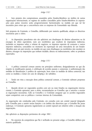 C 321 E/104    PT                     Jornal Oficial da União Europeia                    29.12.2006


                                              Artigo 132.o

1.     Sem prejuízo dos compromissos assumidos pelos Estados-Membros no âmbito de outras
organizações internacionais, os regimes de auxílios concedidos pelos Estados-Membros às exporta-
ções para países terceiros serão progressivamente harmonizados na medida em que tal for
necessário para evitar que a concorrência entre as empresas da Comunidade seja falseada.

Sob proposta da Comissão, o Conselho, deliberando por maioria qualificada, adopta as directivas
necessárias para o efeito.

2.      As disposições precedentes não são aplicáveis aos draubaques de direitos aduaneiros ou de
encargos de efeito equivalente, nem aos reembolsos que resultem de imposições indirectas,
incluindo os impostos sobre o volume de negócios, os impostos especiais de consumo e outros
impostos indirectos, concedidos no momento da exportação de uma mercadoria de um Estado-
-Membro para um país terceiro, na medida em que esses draubaques ou reembolsos não excedam os
direitos, encargos ou imposições que tenham incidido, directa ou indirectamente, sobre os produtos
exportados.


                                              Artigo 133.o

1.     A política comercial comum assenta em princípios uniformes, designadamente no que diz
respeito às modificações pautais, à celebração de acordos pautais e comerciais, à uniformização das
medidas de liberalização, à política de exportação, bem como às medidas de defesa comercial, tais
como as medidas a tomar em caso de dumping e de subsídios.

2.    Tendo em vista a execução desta política comercial comum, a Comissão submete propostas
ao Conselho.

3.     Quando devam ser negociados acordos com um ou mais Estados ou organizações interna-
cionais, a Comissão apresenta, para o efeito, recomendações ao Conselho, que a autoriza a encetar
as negociações necessárias. Cabe ao Conselho e à Comissão assegurar que os acordos negociados
sejam compatíveis com as políticas e normas internas da Comunidade.

As negociações são conduzidas pela Comissão, em consulta com um comité especial designado
pelo Conselho para a assistir nessas funções e no âmbito das directrizes que o Conselho lhe possa
endereçar. A Comissão apresenta regularmente ao comité especial um relatório sobre a situação das
negociações.

São aplicáveis as disposições pertinentes do artigo 300. o.

4.    No exercício da competência que lhe é atribuída no presente artigo, o Conselho delibera por
maioria qualificada.
 