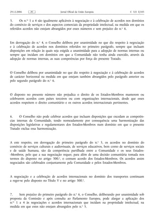 29.12.2006     PT                    Jornal Oficial da União Europeia                   C 321 E/105


5.     Os n.os 1 a 4 são igualmente aplicáveis à negociação e à celebração de acordos nos domínios
do comércio de serviços e dos aspectos comerciais da propriedade intelectual, na medida em que os
referidos acordos não estejam abrangidos por esses números e sem prejuízo do n. o 6.



Em derrogação do n.o 4, o Conselho delibera por unanimidade no que diz respeito à negociação
e à celebração de acordos nos domínios referidos no primeiro parágrafo, sempre que incluam
disposições em relação às quais seja exigida a unanimidade para a adopção de normas internas ou
sempre que incidam em domínios em que a Comunidade não tenha ainda exercido, através da
adopção de normas internas, as suas competências por força do presente Tratado.



O Conselho delibera por unanimidade no que diz respeito à negociação e à celebração de acordos
de carácter horizontal na medida em que estejam também abrangidos pelo parágrafo anterior ou
pelo segundo parágrafo do n.o 6.



O disposto no presente número não prejudica o direito de os Estados-Membros manterem ou
celebrarem acordos com países terceiros ou com organizações internacionais, desde que esses
acordos respeitem o direito comunitário e os outros acordos internacionais pertinentes.



6.     O Conselho não pode celebrar acordos que incluam disposições que excedam as competên-
cias internas da Comunidade, tendo nomeadamente por consequência uma harmonização das
disposições legislativas e regulamentares dos Estados-Membros num domínio em que o presente
Tratado exclua essa harmonização.



A este respeito, em derrogação do primeiro parágrafo do n.o 5, os acordos no domínio do
comércio de serviços culturais e audiovisuais, de serviços educativos, bem como de serviços sociais
e de saúde humana, são da competência partilhada entre a Comunidade e os seus Estados-
-Membros, pelo que a sua negociação requer, para além de uma decisão comunitária tomada nos
termos do disposto no artigo 300.o, o comum acordo dos Estados-Membros. Os acordos assim
negociados são celebrados conjuntamente pela Comunidade e pelos Estados-Membros.



A negociação e a celebração de acordos internacionais no domínio dos transportes continuam
a reger‑se pelo disposto no Título V e no artigo 300.o.



7.     Sem prejuízo do primeiro parágrafo do n.o 6, o Conselho, deliberando por unanimidade sob
proposta da Comissão e após consulta ao Parlamento Europeu, pode alargar a aplicação dos
n.os 1 a 4 às negociações e acordos internacionais que incidam na propriedade intelectual, na
medida em que estes não estejam abrangidos pelo n.o 5.
 