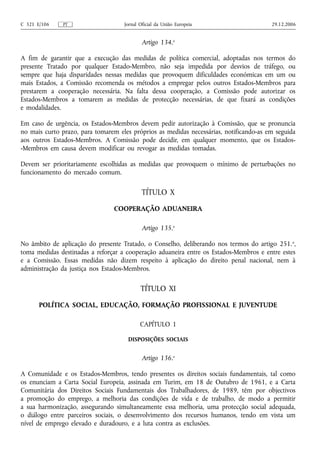 C 321 E/106   PT                    Jornal Oficial da União Europeia                    29.12.2006


                                            Artigo 134.o

A fim de garantir que a execução das medidas de política comercial, adoptadas nos termos do
presente Tratado por qualquer Estado-Membro, não seja impedida por desvios de tráfego, ou
sempre que haja disparidades nessas medidas que provoquem dificuldades económicas em um ou
mais Estados, a Comissão recomenda os métodos a empregar pelos outros Estados-Membros para
prestarem a cooperação necessária. Na falta dessa cooperação, a Comissão pode autorizar os
Estados-Membros a tomarem as medidas de protecção necessárias, de que fixará as condições
e modalidades.

Em caso de urgência, os Estados-Membros devem pedir autorização à Comissão, que se pronuncia
no mais curto prazo, para tomarem eles próprios as medidas necessárias, notificando‑as em seguida
aos outros Estados-Membros. A Comissão pode decidir, em qualquer momento, que os Estados-
-Membros em causa devem modificar ou revogar as medidas tomadas.

Devem ser prioritariamente escolhidas as medidas que provoquem o mínimo de perturbações no
funcionamento do mercado comum.

                                            TÍTULO X

                                COOPERAÇÃO ADUANEIRA

                                            Artigo 135.o

No âmbito de aplicação do presente Tratado, o Conselho, deliberando nos termos do artigo 251. o,
toma medidas destinadas a reforçar a cooperação aduaneira entre os Estados-Membros e entre estes
e a Comissão. Essas medidas não dizem respeito à aplicação do direito penal nacional, nem à
administração da justiça nos Estados-Membros.

                                           TÍTULO XI

       POLÍTICA SOCIAL, EDUCAÇÃO, FORMAÇÃO PROFISSIONAL E JUVENTUDE

                                           CAPÍTULO 1

                                     DISPOSIÇÕES SOCIAIS


                                            Artigo 136.o

A Comunidade e os Estados-Membros, tendo presentes os direitos sociais fundamentais, tal como
os enunciam a Carta Social Europeia, assinada em Turim, em 18 de Outubro de 1961, e a Carta
Comunitária dos Direitos Sociais Fundamentais dos Trabalhadores, de 1989, têm por objectivos
a promoção do emprego, a melhoria das condições de vida e de trabalho, de modo a permitir
a sua harmonização, assegurando simultaneamente essa melhoria, uma protecção social adequada,
o diálogo entre parceiros sociais, o desenvolvimento dos recursos humanos, tendo em vista um
nível de emprego elevado e duradouro, e a luta contra as exclusões.
 