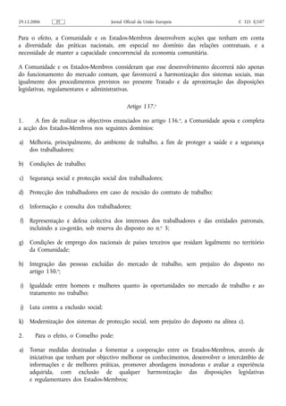 29.12.2006      PT                    Jornal Oficial da União Europeia                 C 321 E/107


Para o efeito, a Comunidade e os Estados-Membros desenvolvem acções que tenham em conta
a diversidade das práticas nacionais, em especial no domínio das relações contratuais, e a
necessidade de manter a capacidade concorrencial da economia comunitária.

A Comunidade e os Estados-Membros consideram que esse desenvolvimento decorrerá não apenas
do funcionamento do mercado comum, que favorecerá a harmonização dos sistemas sociais, mas
igualmente dos procedimentos previstos no presente Tratado e da aproximação das disposições
legislativas, regulamentares e administrativas.

                                              Artigo 137.o

1.     A fim de realizar os objectivos enunciados no artigo 136.o, a Comunidade apoia e completa
a acção dos Estados-Membros nos seguintes domínios:

a)   Melhoria, principalmente, do ambiente de trabalho, a fim de proteger a saúde e a segurança
     dos trabalhadores;

b)   Condições de trabalho;

c)   Segurança social e protecção social dos trabalhadores;

d)   Protecção dos trabalhadores em caso de rescisão do contrato de trabalho;

e)   Informação e consulta dos trabalhadores;

f)   Representação e defesa colectiva dos interesses dos trabalhadores e das entidades patronais,
     incluindo a co‑gestão, sob reserva do disposto no n.o 5;

g)   Condições de emprego dos nacionais de países terceiros que residam legalmente no território
     da Comunidade;

h)   Integração das pessoas excluídas do mercado de trabalho, sem prejuízo do disposto no
     artigo 150.o;

i)   Igualdade entre homens e mulheres quanto às oportunidades no mercado de trabalho e ao
     tratamento no trabalho;

j)   Luta contra a exclusão social;

k)   Modernização dos sistemas de protecção social, sem prejuízo do disposto na alínea c).

2.     Para o efeito, o Conselho pode:

a)   Tomar medidas destinadas a fomentar a cooperação entre os Estados-Membros, através de
     iniciativas que tenham por objectivo melhorar os conhecimentos, desenvolver o intercâmbio de
     informações e de melhores práticas, promover abordagens inovadoras e avaliar a experiência
     adquirida, com exclusão de qualquer harmonização das disposições legislativas
     e regulamentares dos Estados-Membros;
 