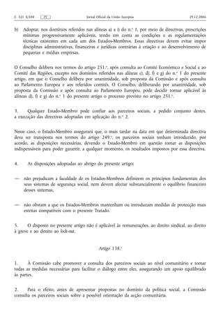 C 321 E/108     PT                     Jornal Oficial da União Europeia                       29.12.2006


b)   Adoptar, nos domínios referidos nas alíneas a) a i) do n. o 1, por meio de directivas, prescrições
     mínimas progressivamente aplicáveis, tendo em conta as condições e as regulamentações
     técnicas existentes em cada um dos Estados-Membros. Essas directivas devem evitar impor
     disciplinas administrativas, financeiras e jurídicas contrárias à criação e ao desenvolvimento de
     pequenas e médias empresas.


O Conselho delibera nos termos do artigo 251.o, após consulta ao Comité Económico e Social e ao
Comité das Regiões, excepto nos domínios referidos nas alíneas c), d), f) e g) do n. o 1 do presente
artigo, em que o Conselho delibera por unanimidade, sob proposta da Comissão e após consulta
ao Parlamento Europeu e aos referidos comités. O Conselho, deliberando por unanimidade, sob
proposta da Comissão e após consulta ao Parlamento Europeu, pode decidir tornar aplicável às
alíneas d), f) e g) do n.o 1 do presente artigo o processo previsto no artigo 251.o.


3.     Qualquer Estado-Membro pode confiar aos parceiros sociais, a pedido conjunto destes,
a execução das directivas adoptadas em aplicação do n.o 2.


Nesse caso, o Estado-Membro assegurará que, o mais tardar na data em que determinada directiva
deva ser transposta nos termos do artigo 249.o, os parceiros sociais tenham introduzido, por
acordo, as disposições necessárias, devendo o Estado-Membro em questão tomar as disposições
indispensáveis para poder garantir, a qualquer momento, os resultados impostos por essa directiva.


4.     As disposições adoptadas ao abrigo do presente artigo:


—    não prejudicam a faculdade de os Estados-Membros definirem os princípios fundamentais dos
     seus sistemas de segurança social, nem devem afectar substancialmente o equilíbrio financeiro
     desses sistemas,


—    não obstam a que os Estados-Membros mantenham ou introduzam medidas de protecção mais
     estritas compatíveis com o presente Tratado.


5.     O disposto no presente artigo não é aplicável às remunerações, ao direito sindical, ao direito
à greve e ao direito ao lock‑out.


                                               Artigo 138.o


1.     À Comissão cabe promover a consulta dos parceiros sociais ao nível comunitário e tomar
todas as medidas necessárias para facilitar o diálogo entre eles, assegurando um apoio equilibrado
às partes.


2.     Para o efeito, antes de apresentar propostas no domínio da política social, a Comissão
consulta os parceiros sociais sobre a possível orientação da acção comunitária.
 